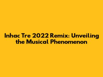 Inhac Tre 2022 Remix: Unveiling the Musical Phenomenon