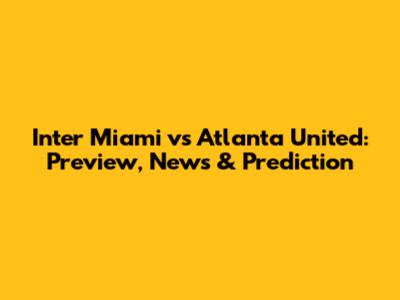 Inter Miami vs Atlanta United: Preview, News & Prediction