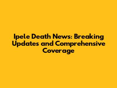 Ipele Death News: Breaking Updates and Comprehensive Coverage