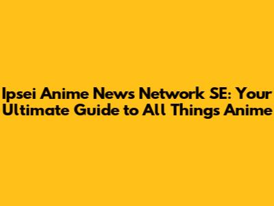Ipsei Anime News Network SE: Your Ultimate Guide to All Things Anime