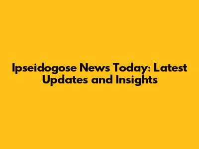 Ipseidogose News Today: Latest Updates and Insights