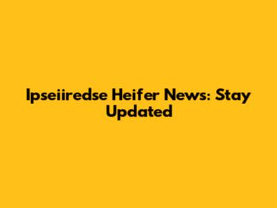 Ipseiiredse Heifer News: Stay Updated
