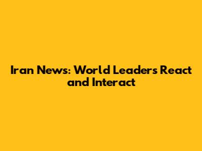 Iran News: World Leaders React and Interact