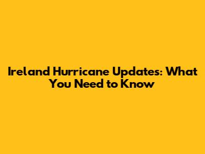 Ireland Hurricane Updates: What You Need to Know
