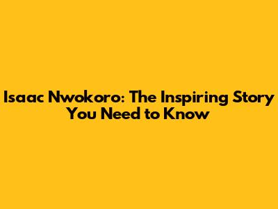 Isaac Nwokoro: The Inspiring Story You Need to Know