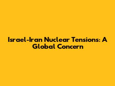 Israel-Iran Nuclear Tensions: A Global Concern