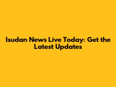 Isudan News Live Today: Get the Latest Updates