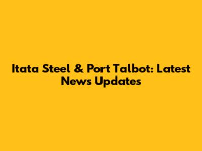 Itata Steel & Port Talbot: Latest News Updates