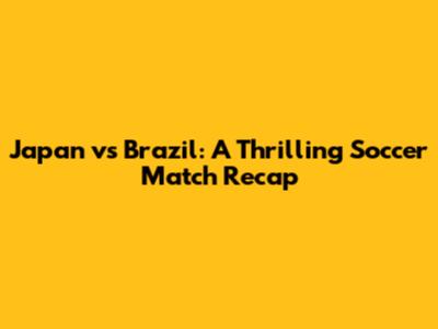 Japan vs Brazil: A Thrilling Soccer Match Recap