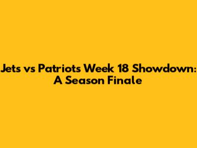 Jets vs Patriots Week 18 Showdown: A Season Finale
