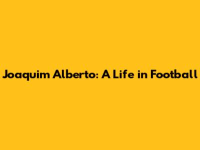 Joaquim Alberto: A Life in Football