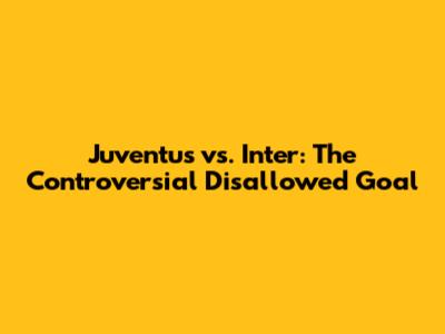 Juventus vs. Inter: The Controversial Disallowed Goal