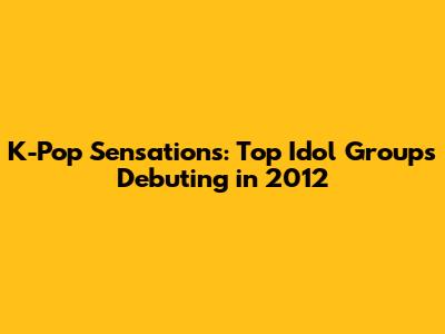 K-Pop Sensations: Top Idol Groups Debuting in 2012