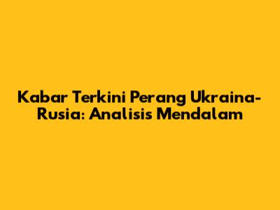 Kabar Terkini Perang Ukraina-Rusia: Analisis Mendalam