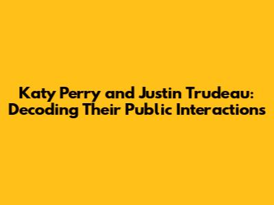Katy Perry and Justin Trudeau: Decoding Their Public Interactions