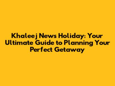 Khaleej News Holiday: Your Ultimate Guide to Planning Your Perfect Getaway