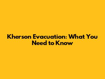 Kherson Evacuation: What You Need to Know