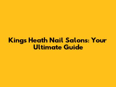 Kings Heath Nail Salons: Your Ultimate Guide