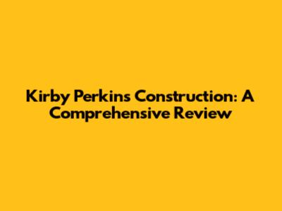 Kirby Perkins Construction: A Comprehensive Review
