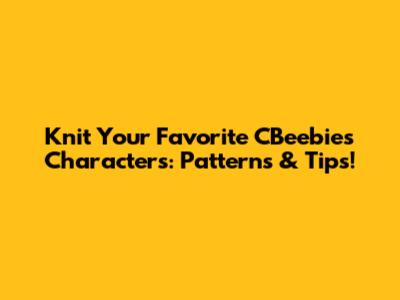 Knit Your Favorite CBeebies Characters: Patterns & Tips!