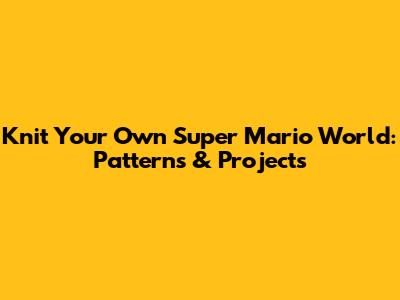 Knit Your Own Super Mario World: Patterns & Projects