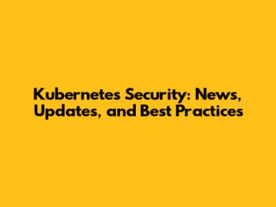 Kubernetes Security: News, Updates, and Best Practices