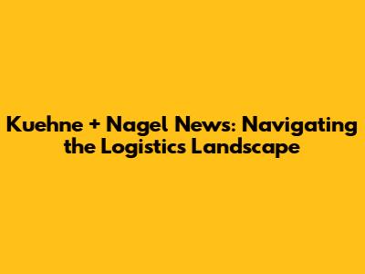 Kuehne + Nagel News: Navigating the Logistics Landscape