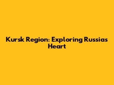 Kursk Region: Exploring Russia's Heart