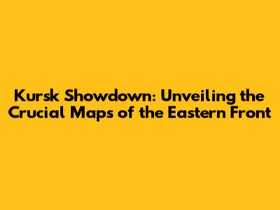 Kursk Showdown: Unveiling the Crucial Maps of the Eastern Front