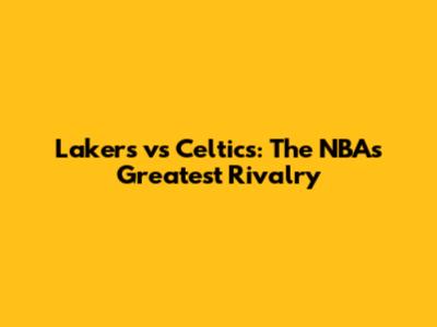 Lakers vs Celtics: The NBA's Greatest Rivalry