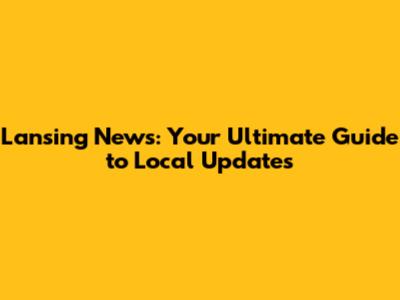 Lansing News: Your Ultimate Guide to Local Updates