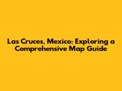 Las Cruces, Mexico: Exploring a Comprehensive Map Guide
