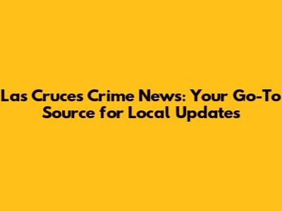 Las Cruces Crime News: Your Go-To Source for Local Updates