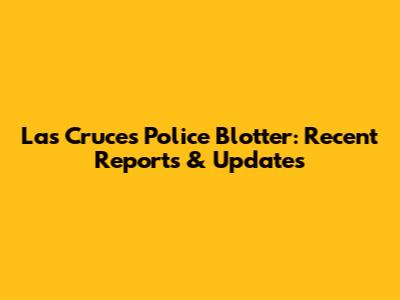 Las Cruces Police Blotter: Recent Reports & Updates