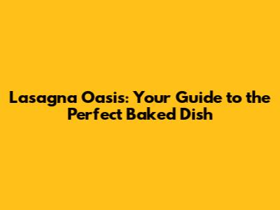 Lasagna Oasis: Your Guide to the Perfect Baked Dish