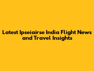 Latest Ipseiairse India Flight News and Travel Insights