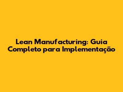 Lean Manufacturing: Guia Completo para Implementação