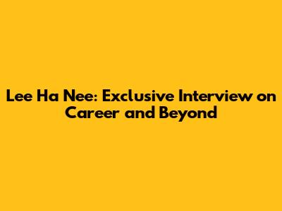 Lee Ha Nee: Exclusive Interview on Career and Beyond