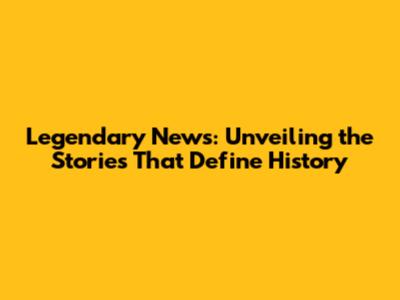 Legendary News: Unveiling the Stories That Define History