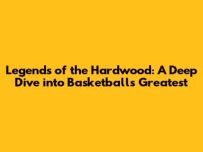 Legends of the Hardwood: A Deep Dive into Basketball's Greatest
