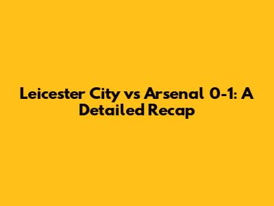 Leicester City vs Arsenal 0-1: A Detailed Recap