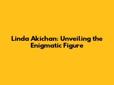 Linda Akichan: Unveiling the Enigmatic Figure