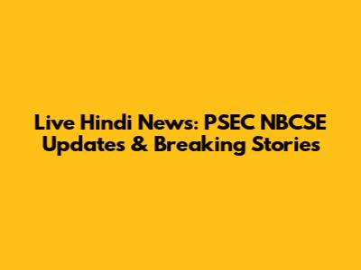Live Hindi News: PSEC NBCSE Updates & Breaking Stories