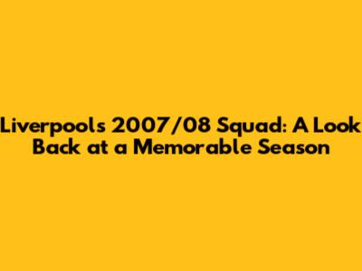 Liverpool's 2007/08 Squad: A Look Back at a Memorable Season