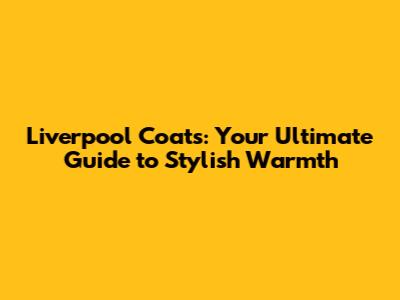 Liverpool Coats: Your Ultimate Guide to Stylish Warmth