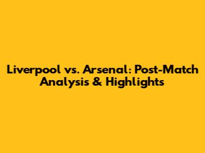 Liverpool vs. Arsenal: Post-Match Analysis & Highlights