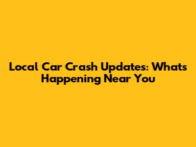 Local Car Crash Updates: What's Happening Near You