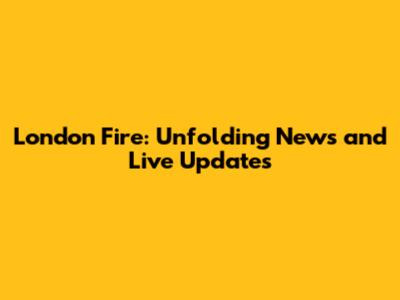 London Fire: Unfolding News and Live Updates
