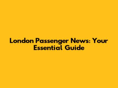 London Passenger News: Your Essential Guide
