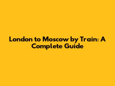 London to Moscow by Train: A Complete Guide